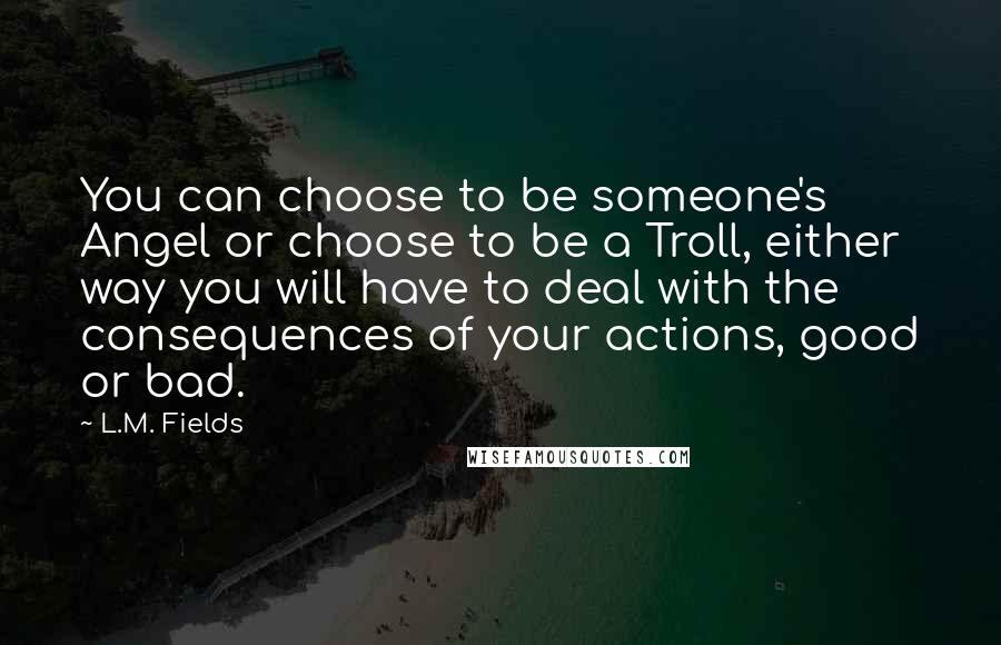 L.M. Fields Quotes: You can choose to be someone's Angel or choose to be a Troll, either way you will have to deal with the consequences of your actions, good or bad.