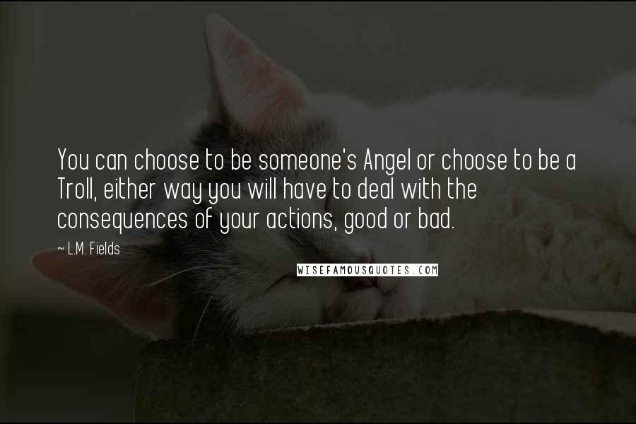 L.M. Fields Quotes: You can choose to be someone's Angel or choose to be a Troll, either way you will have to deal with the consequences of your actions, good or bad.