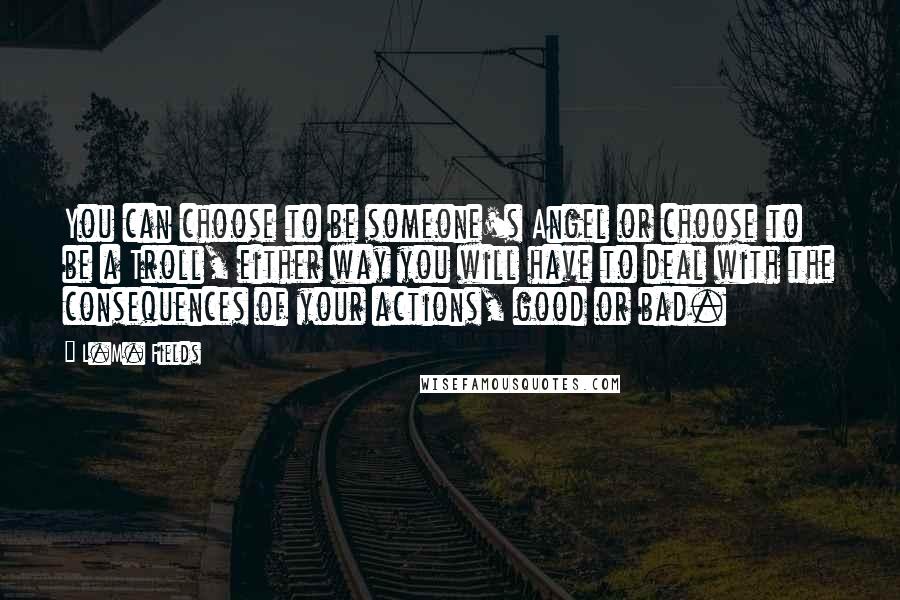 L.M. Fields Quotes: You can choose to be someone's Angel or choose to be a Troll, either way you will have to deal with the consequences of your actions, good or bad.