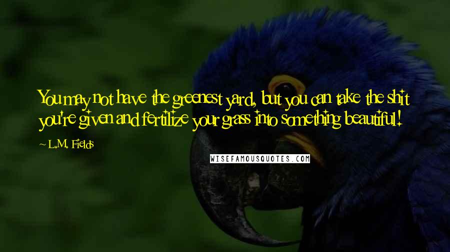 L.M. Fields Quotes: You may not have the greenest yard, but you can take the shit you're given and fertilize your grass into something beautiful!