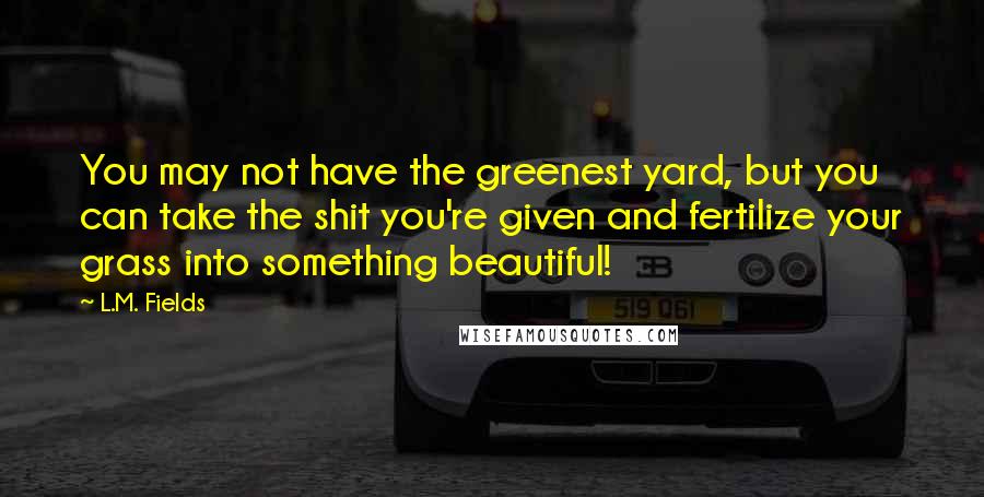 L.M. Fields Quotes: You may not have the greenest yard, but you can take the shit you're given and fertilize your grass into something beautiful!