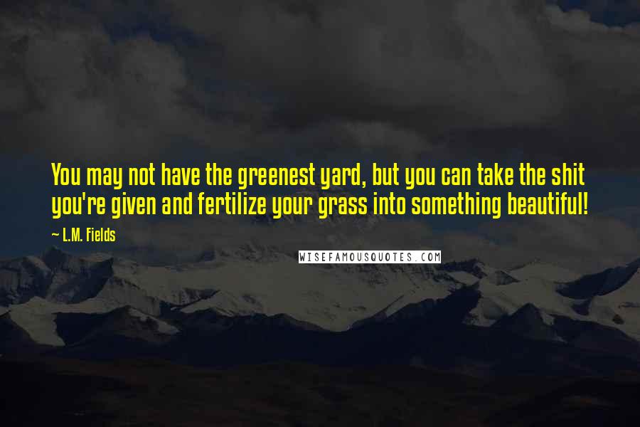 L.M. Fields Quotes: You may not have the greenest yard, but you can take the shit you're given and fertilize your grass into something beautiful!