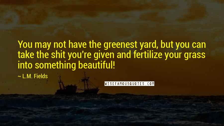 L.M. Fields Quotes: You may not have the greenest yard, but you can take the shit you're given and fertilize your grass into something beautiful!