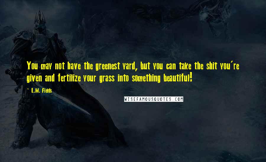 L.M. Fields Quotes: You may not have the greenest yard, but you can take the shit you're given and fertilize your grass into something beautiful!