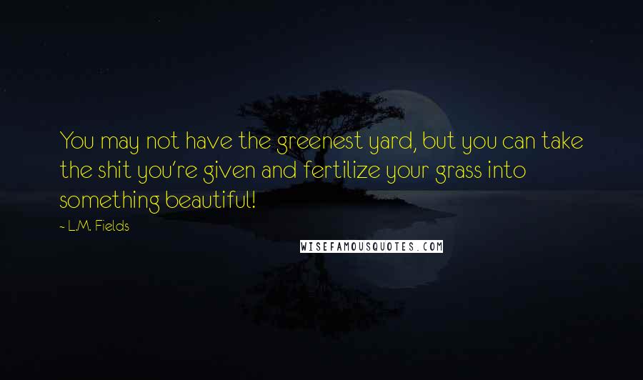 L.M. Fields Quotes: You may not have the greenest yard, but you can take the shit you're given and fertilize your grass into something beautiful!