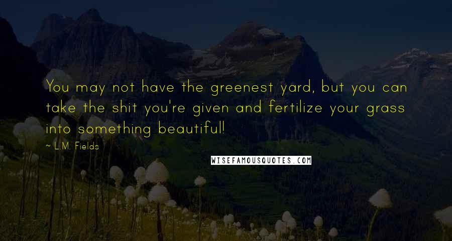 L.M. Fields Quotes: You may not have the greenest yard, but you can take the shit you're given and fertilize your grass into something beautiful!