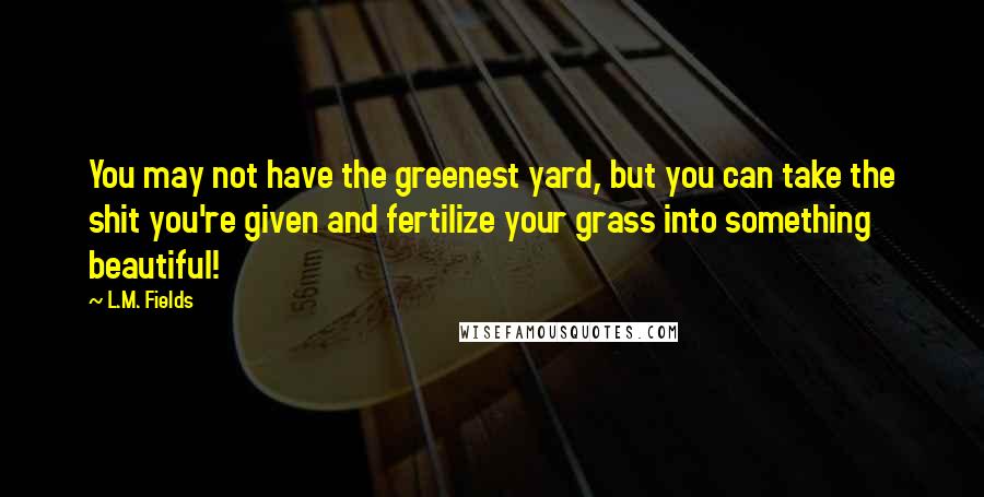 L.M. Fields Quotes: You may not have the greenest yard, but you can take the shit you're given and fertilize your grass into something beautiful!