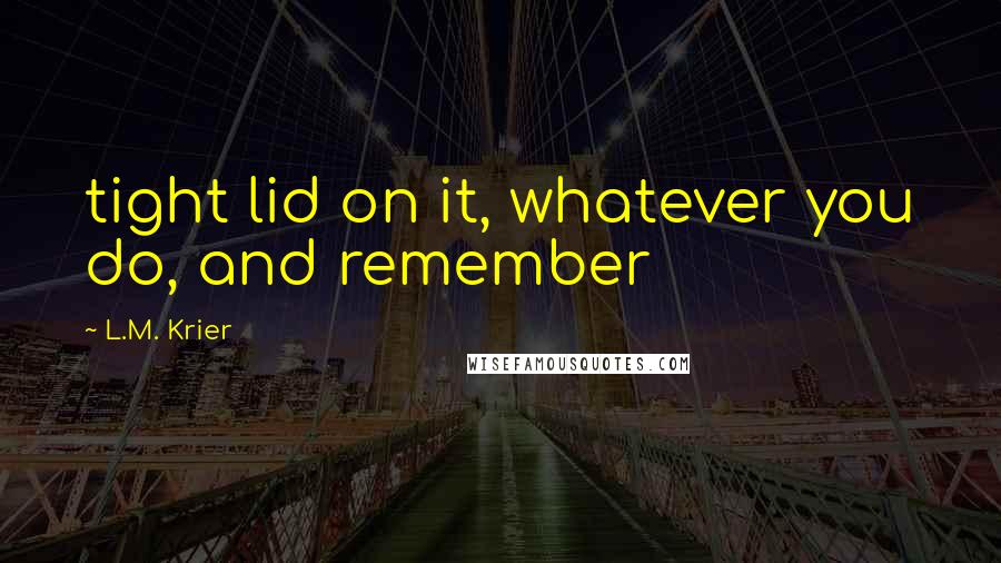 L.M. Krier Quotes: tight lid on it, whatever you do, and remember