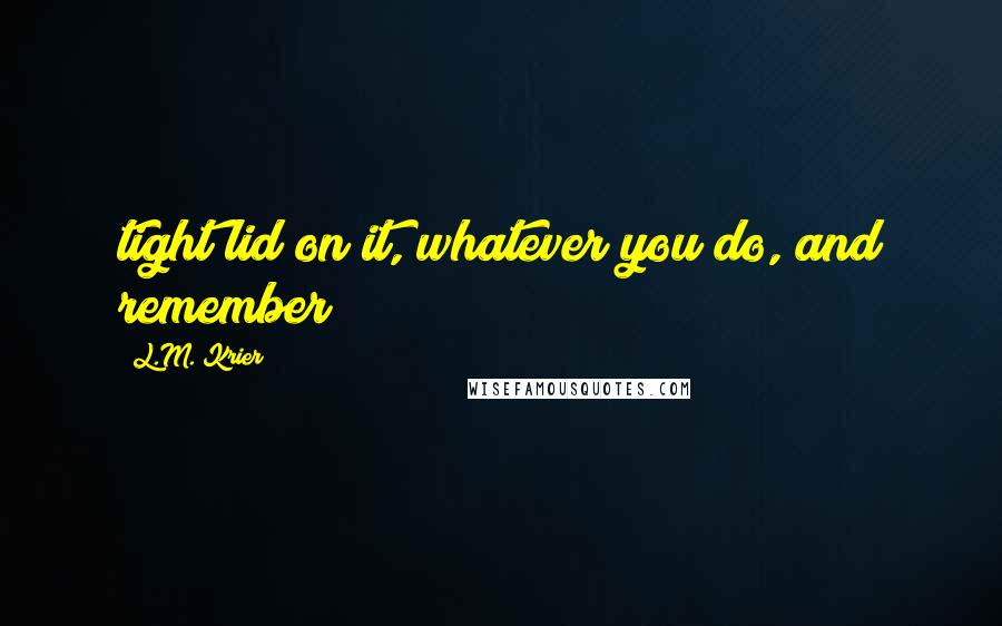 L.M. Krier Quotes: tight lid on it, whatever you do, and remember