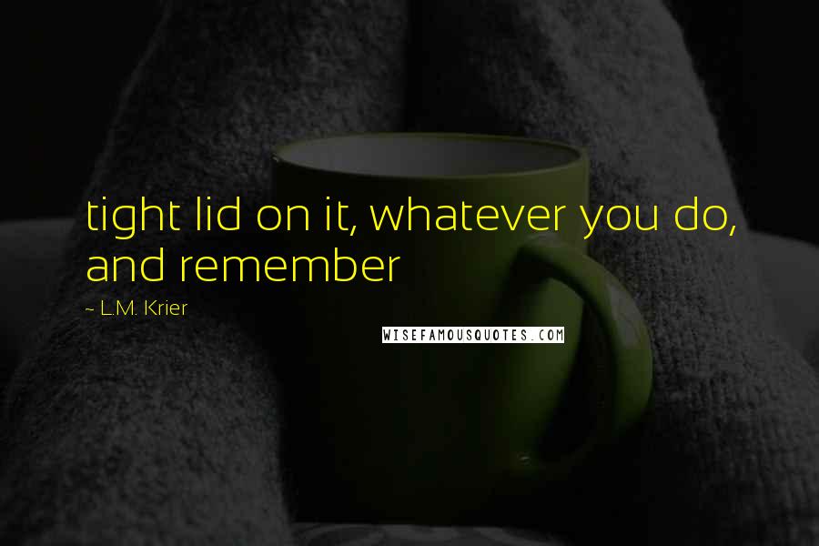 L.M. Krier Quotes: tight lid on it, whatever you do, and remember