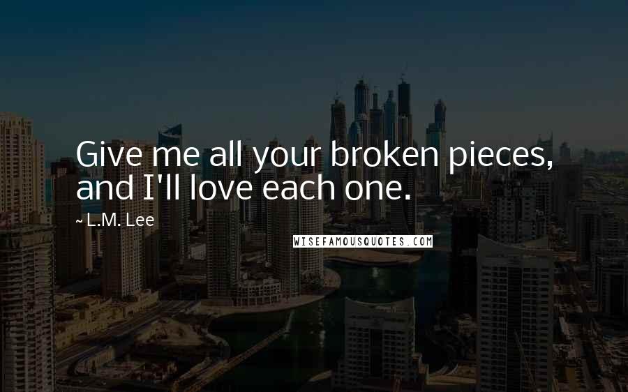 L.M. Lee Quotes: Give me all your broken pieces, and I'll love each one.