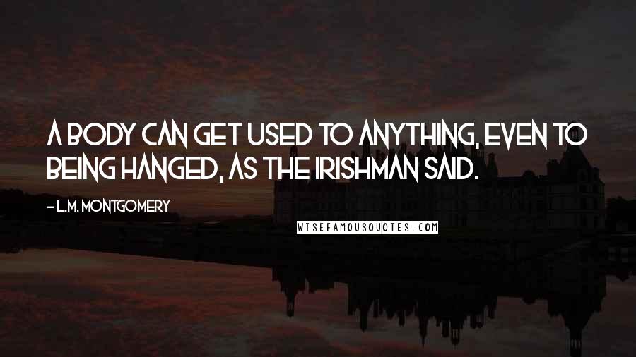 L.M. Montgomery Quotes: A body can get used to anything, even to being hanged, as the Irishman said.