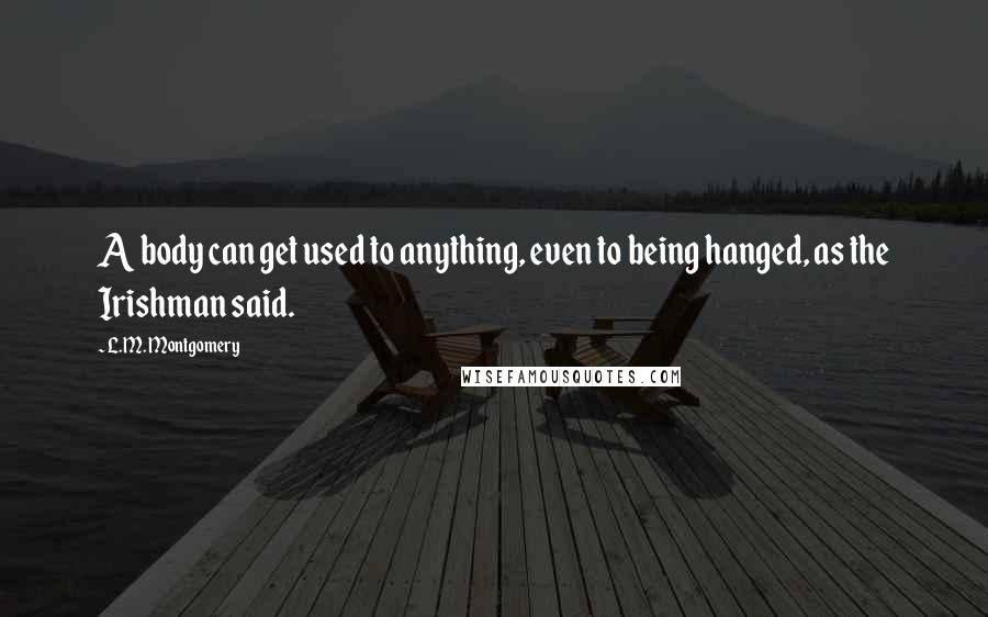 L.M. Montgomery Quotes: A body can get used to anything, even to being hanged, as the Irishman said.