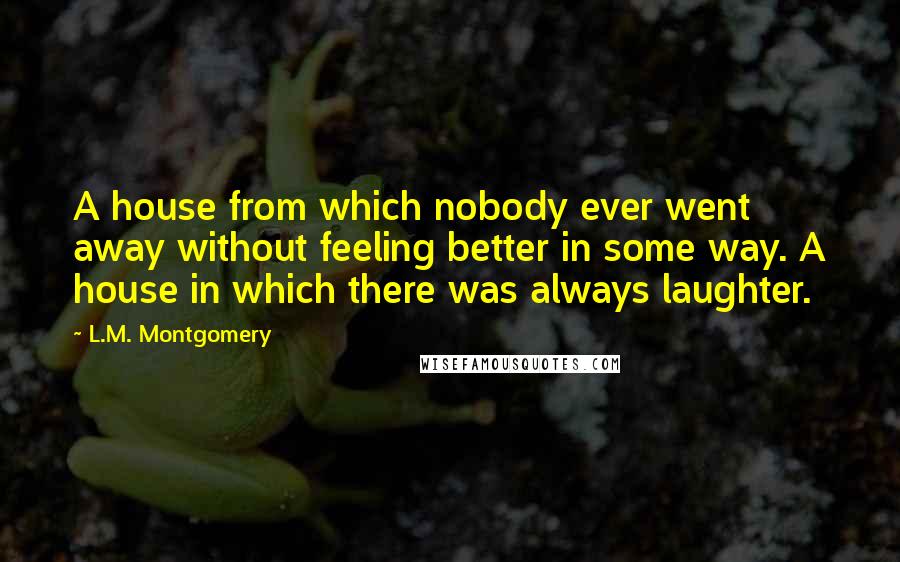 L.M. Montgomery Quotes: A house from which nobody ever went away without feeling better in some way. A house in which there was always laughter.