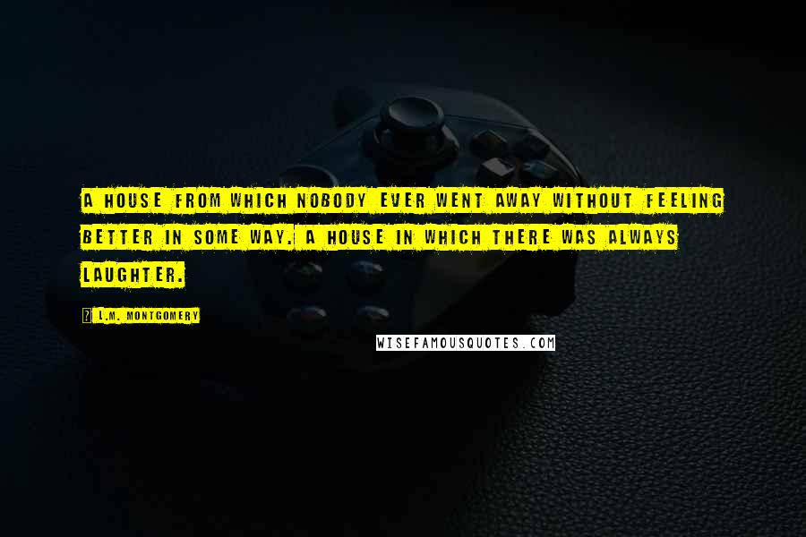 L.M. Montgomery Quotes: A house from which nobody ever went away without feeling better in some way. A house in which there was always laughter.