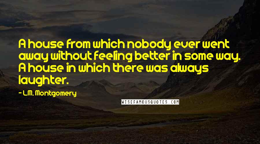 L.M. Montgomery Quotes: A house from which nobody ever went away without feeling better in some way. A house in which there was always laughter.