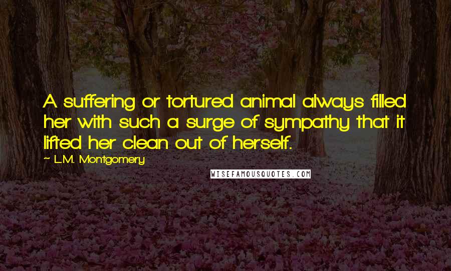 L.M. Montgomery Quotes: A suffering or tortured animal always filled her with such a surge of sympathy that it lifted her clean out of herself.
