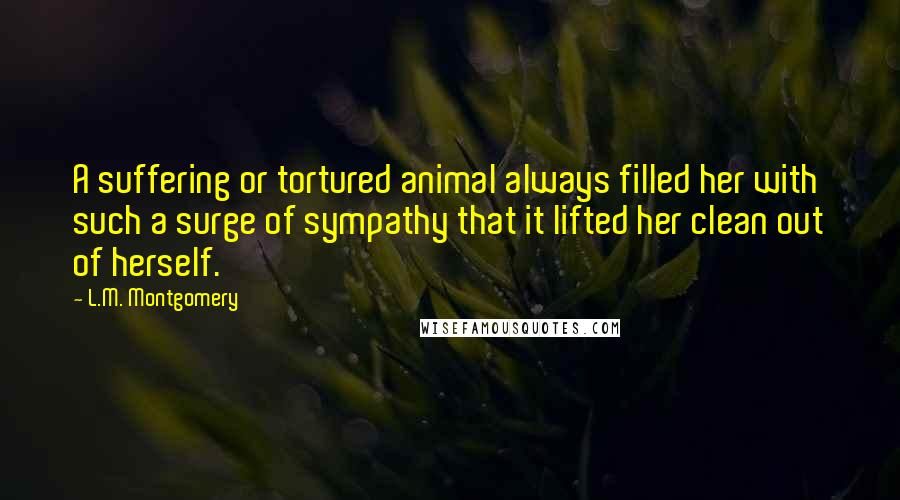 L.M. Montgomery Quotes: A suffering or tortured animal always filled her with such a surge of sympathy that it lifted her clean out of herself.