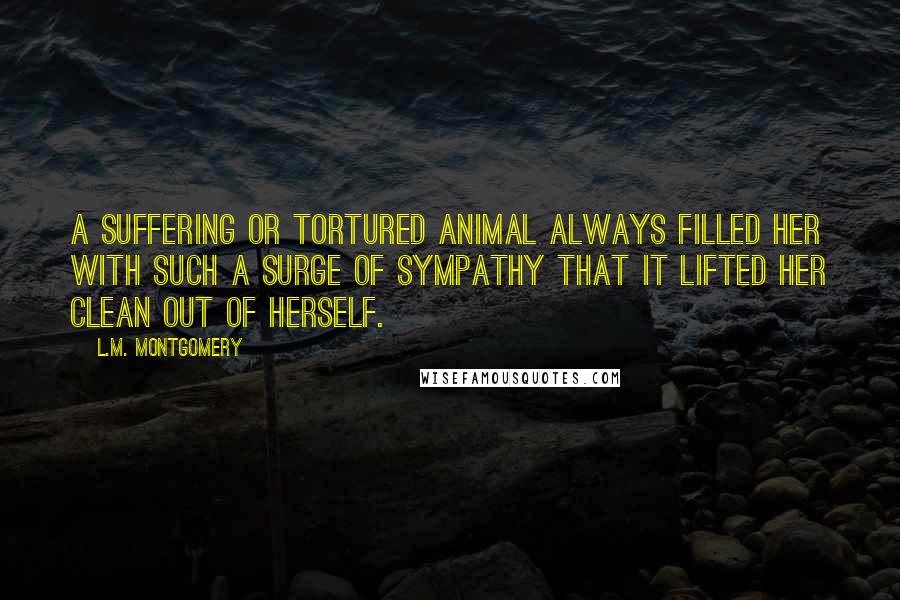 L.M. Montgomery Quotes: A suffering or tortured animal always filled her with such a surge of sympathy that it lifted her clean out of herself.
