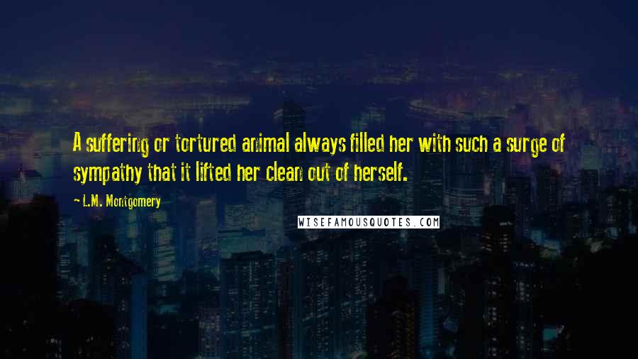 L.M. Montgomery Quotes: A suffering or tortured animal always filled her with such a surge of sympathy that it lifted her clean out of herself.