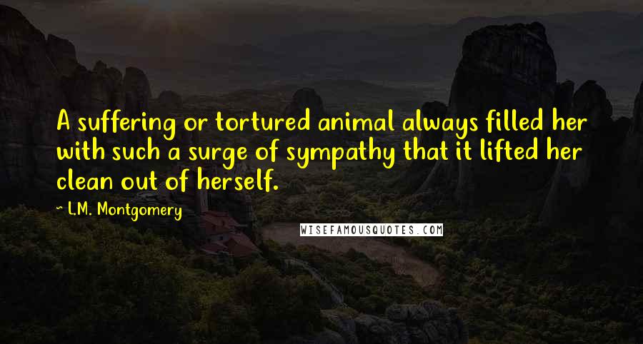 L.M. Montgomery Quotes: A suffering or tortured animal always filled her with such a surge of sympathy that it lifted her clean out of herself.