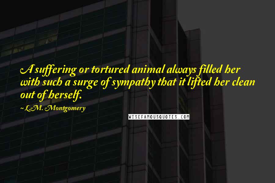 L.M. Montgomery Quotes: A suffering or tortured animal always filled her with such a surge of sympathy that it lifted her clean out of herself.