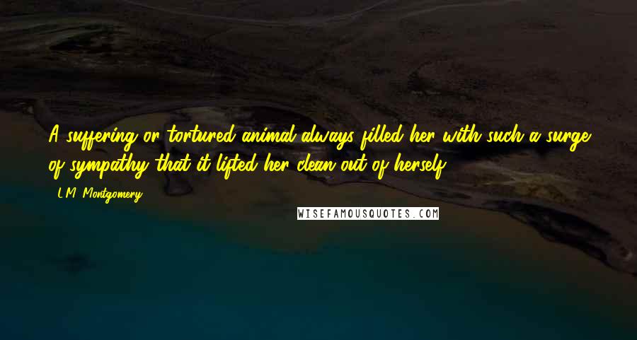 L.M. Montgomery Quotes: A suffering or tortured animal always filled her with such a surge of sympathy that it lifted her clean out of herself.