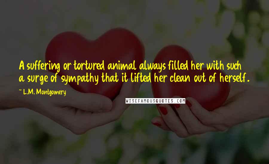 L.M. Montgomery Quotes: A suffering or tortured animal always filled her with such a surge of sympathy that it lifted her clean out of herself.