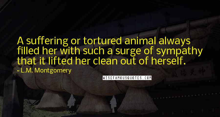 L.M. Montgomery Quotes: A suffering or tortured animal always filled her with such a surge of sympathy that it lifted her clean out of herself.