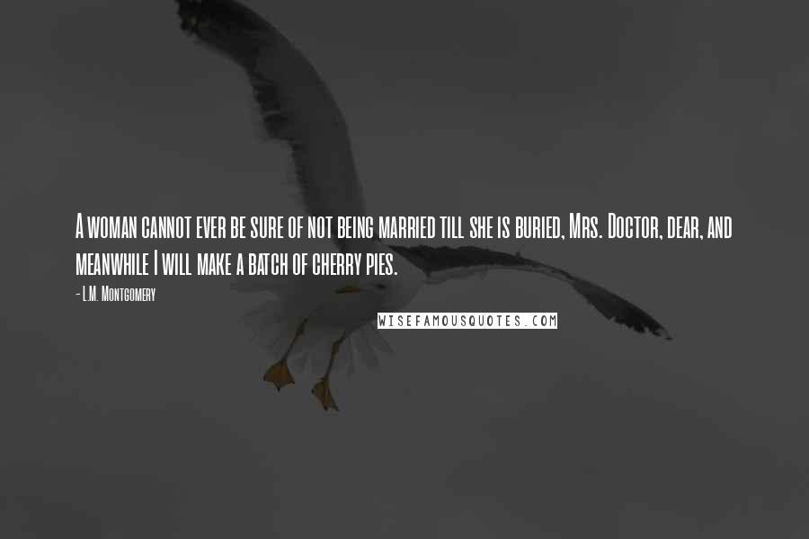 L.M. Montgomery Quotes: A woman cannot ever be sure of not being married till she is buried, Mrs. Doctor, dear, and meanwhile I will make a batch of cherry pies.