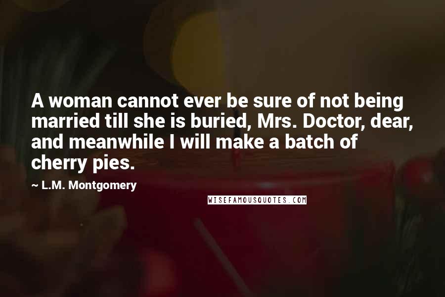 L.M. Montgomery Quotes: A woman cannot ever be sure of not being married till she is buried, Mrs. Doctor, dear, and meanwhile I will make a batch of cherry pies.