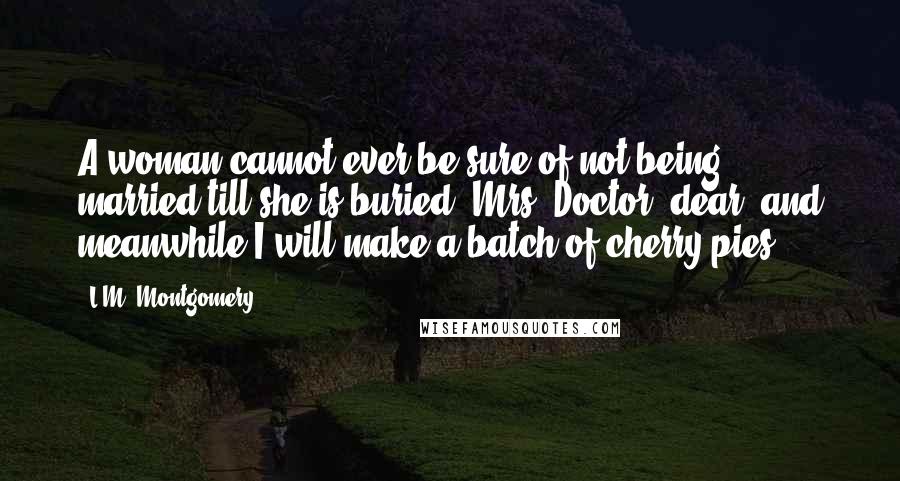 L.M. Montgomery Quotes: A woman cannot ever be sure of not being married till she is buried, Mrs. Doctor, dear, and meanwhile I will make a batch of cherry pies.