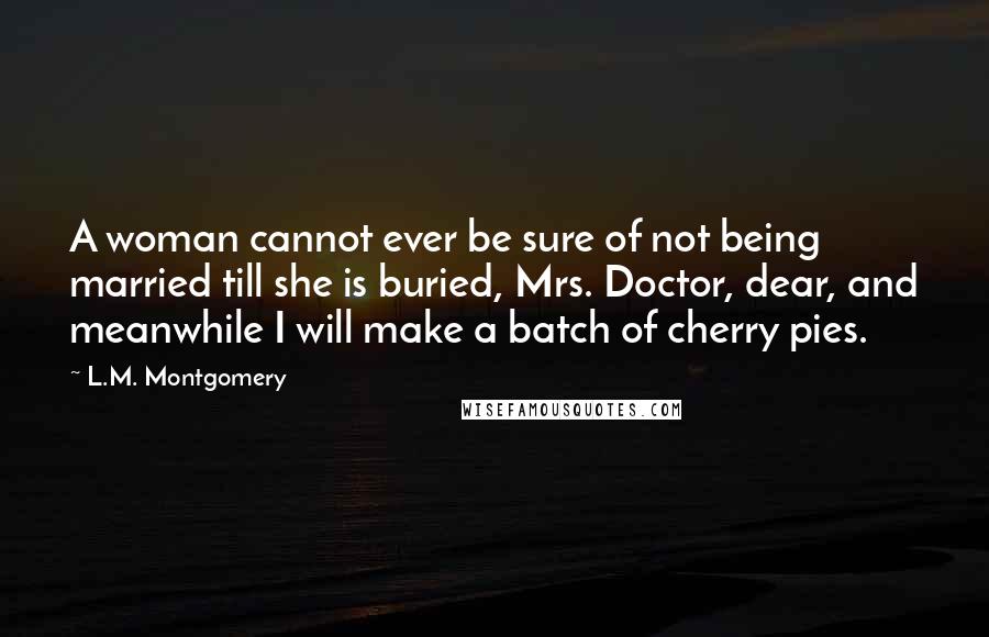 L.M. Montgomery Quotes: A woman cannot ever be sure of not being married till she is buried, Mrs. Doctor, dear, and meanwhile I will make a batch of cherry pies.