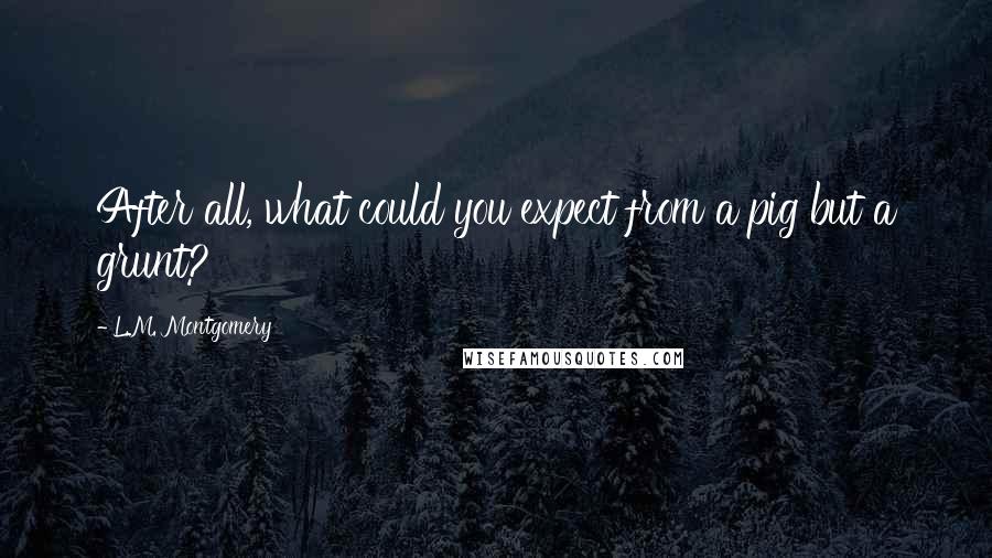 L.M. Montgomery Quotes: After all, what could you expect from a pig but a grunt?