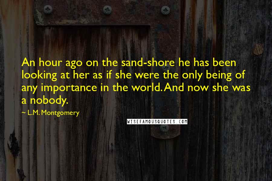 L.M. Montgomery Quotes: An hour ago on the sand-shore he has been looking at her as if she were the only being of any importance in the world. And now she was a nobody.