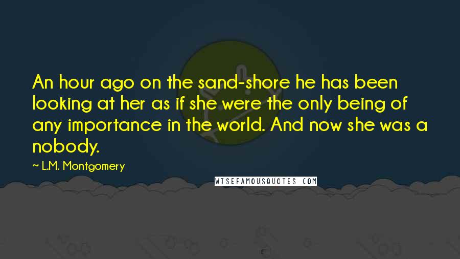 L.M. Montgomery Quotes: An hour ago on the sand-shore he has been looking at her as if she were the only being of any importance in the world. And now she was a nobody.