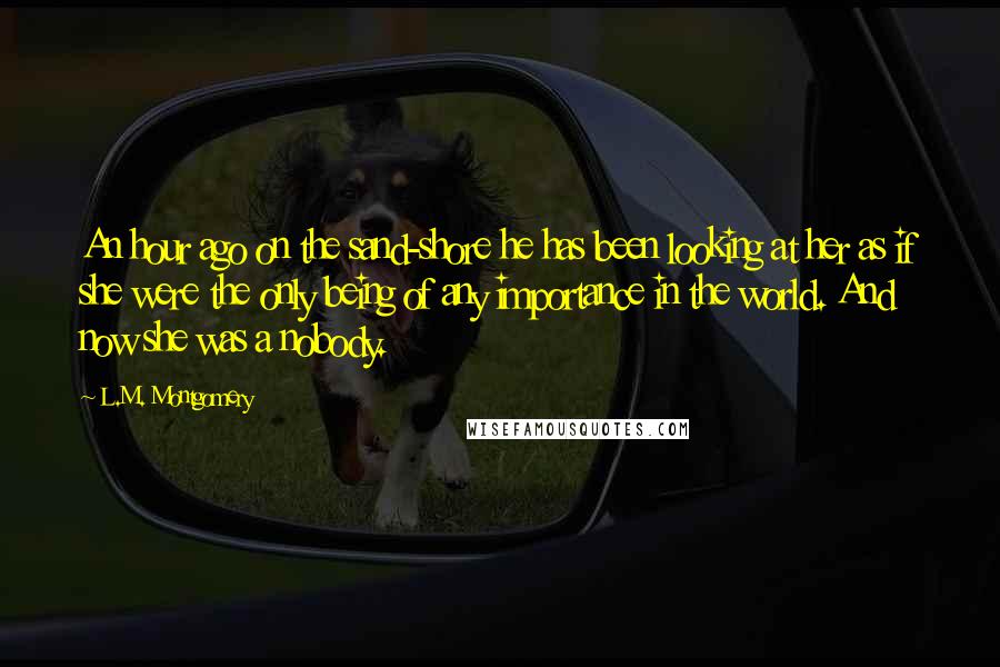 L.M. Montgomery Quotes: An hour ago on the sand-shore he has been looking at her as if she were the only being of any importance in the world. And now she was a nobody.