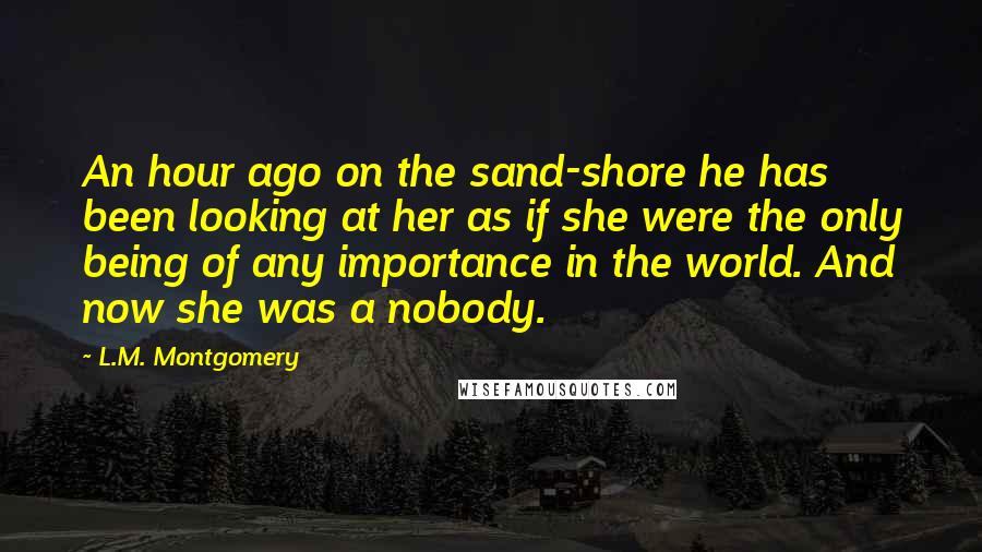 L.M. Montgomery Quotes: An hour ago on the sand-shore he has been looking at her as if she were the only being of any importance in the world. And now she was a nobody.