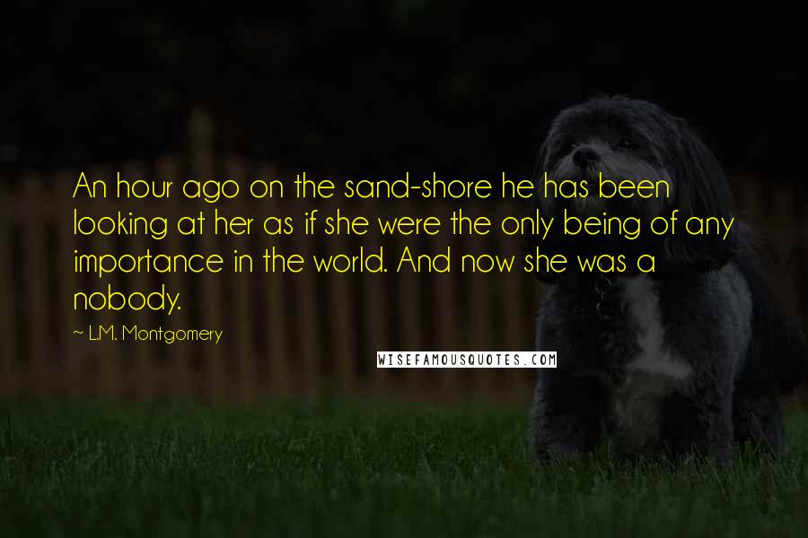 L.M. Montgomery Quotes: An hour ago on the sand-shore he has been looking at her as if she were the only being of any importance in the world. And now she was a nobody.