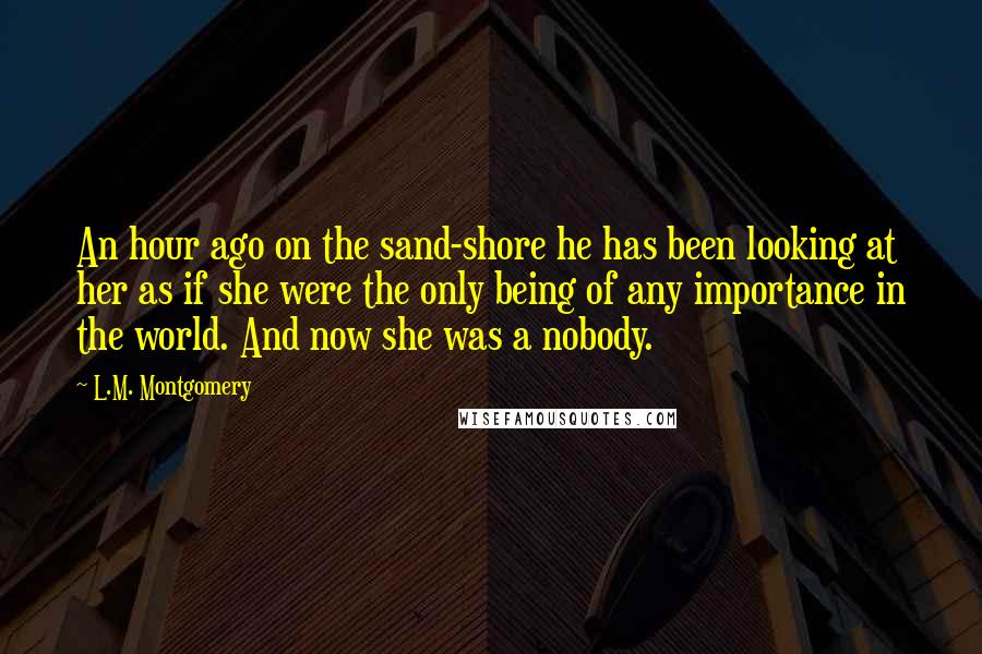 L.M. Montgomery Quotes: An hour ago on the sand-shore he has been looking at her as if she were the only being of any importance in the world. And now she was a nobody.