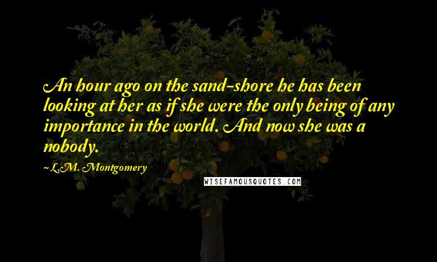 L.M. Montgomery Quotes: An hour ago on the sand-shore he has been looking at her as if she were the only being of any importance in the world. And now she was a nobody.