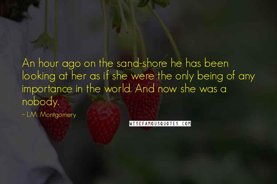 L.M. Montgomery Quotes: An hour ago on the sand-shore he has been looking at her as if she were the only being of any importance in the world. And now she was a nobody.