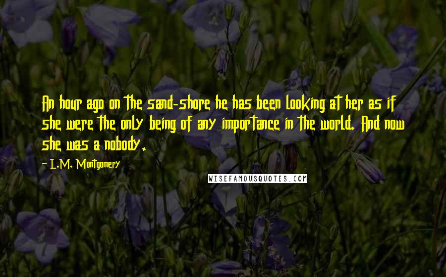 L.M. Montgomery Quotes: An hour ago on the sand-shore he has been looking at her as if she were the only being of any importance in the world. And now she was a nobody.