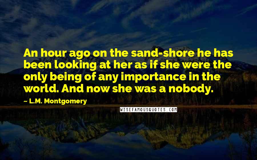 L.M. Montgomery Quotes: An hour ago on the sand-shore he has been looking at her as if she were the only being of any importance in the world. And now she was a nobody.