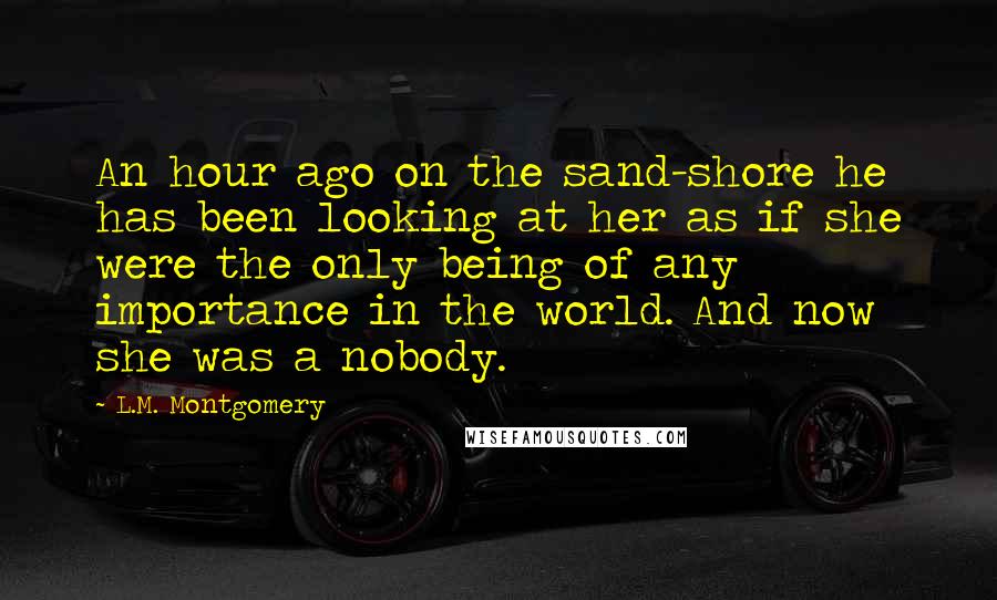 L.M. Montgomery Quotes: An hour ago on the sand-shore he has been looking at her as if she were the only being of any importance in the world. And now she was a nobody.