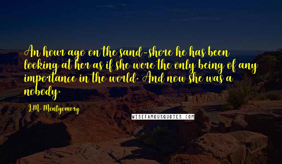 L.M. Montgomery Quotes: An hour ago on the sand-shore he has been looking at her as if she were the only being of any importance in the world. And now she was a nobody.