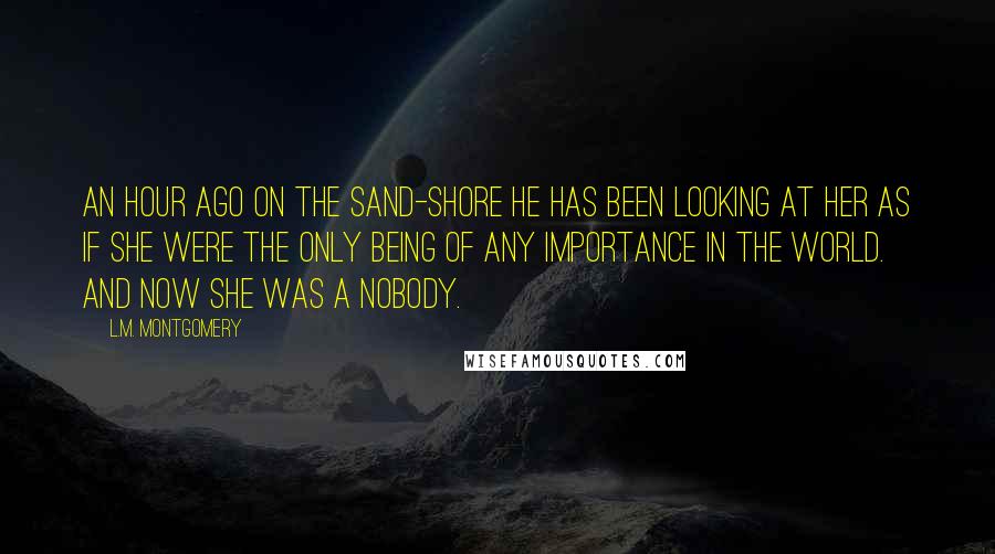 L.M. Montgomery Quotes: An hour ago on the sand-shore he has been looking at her as if she were the only being of any importance in the world. And now she was a nobody.