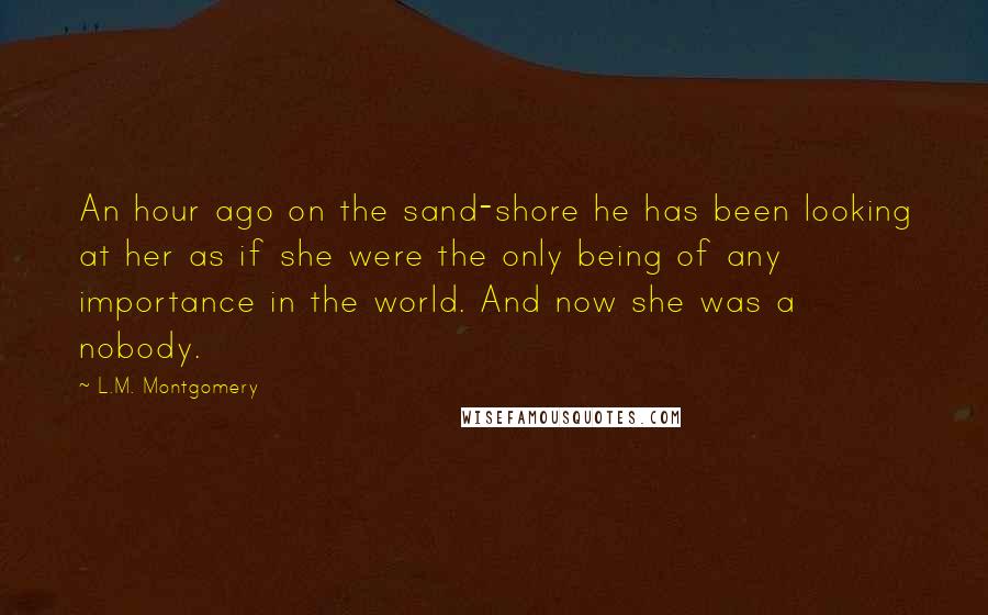 L.M. Montgomery Quotes: An hour ago on the sand-shore he has been looking at her as if she were the only being of any importance in the world. And now she was a nobody.