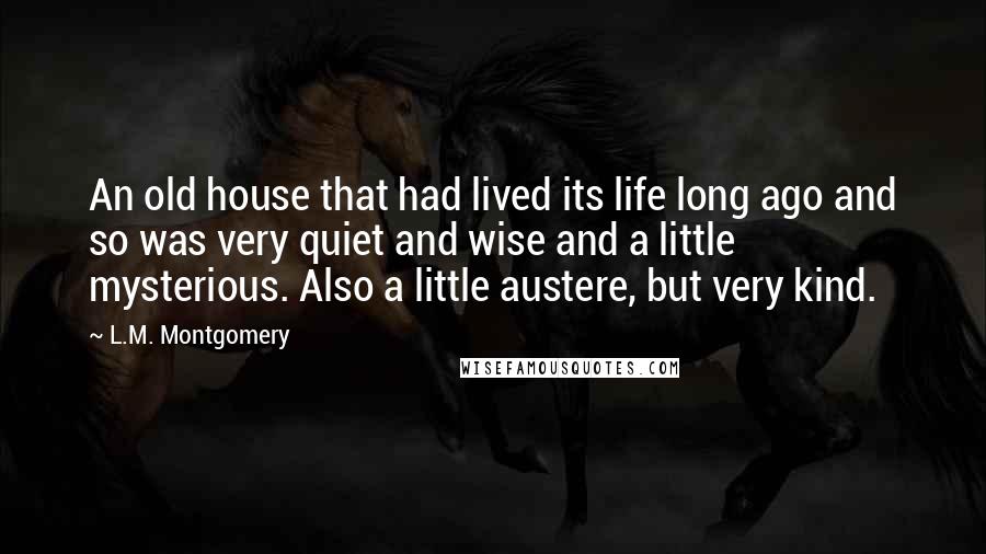 L.M. Montgomery Quotes: An old house that had lived its life long ago and so was very quiet and wise and a little mysterious. Also a little austere, but very kind.
