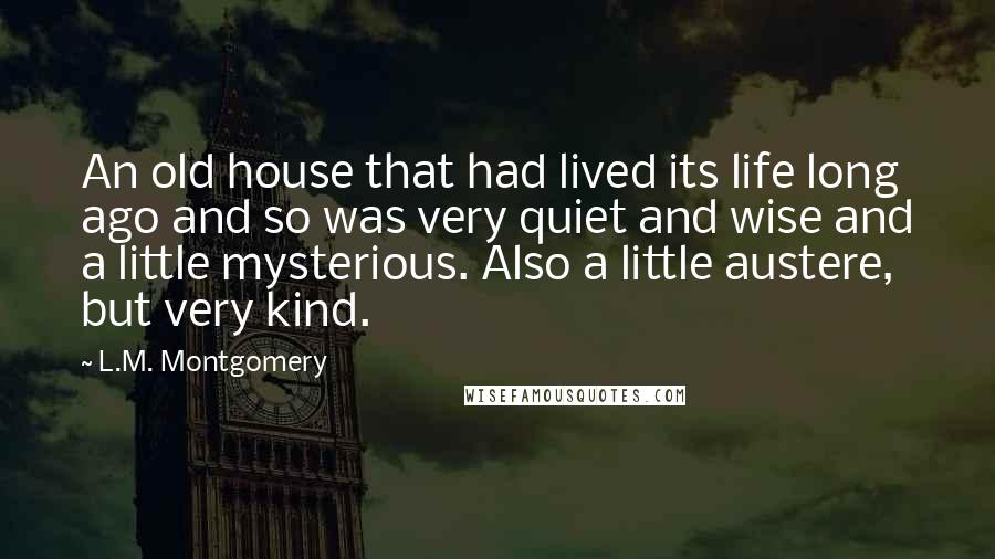 L.M. Montgomery Quotes: An old house that had lived its life long ago and so was very quiet and wise and a little mysterious. Also a little austere, but very kind.